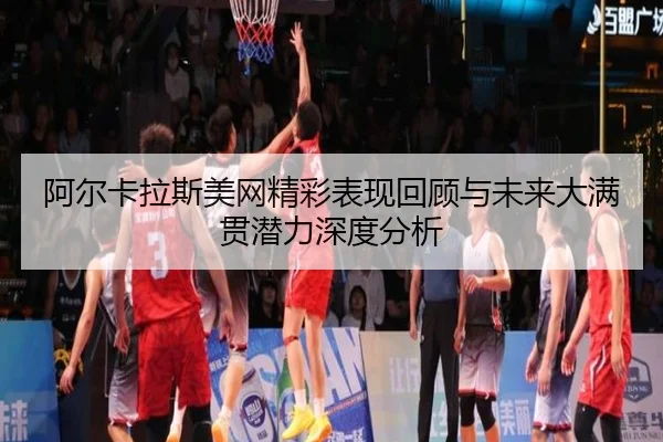 阿尔卡拉斯美网精彩表现回顾与未来大满贯潜力深度分析