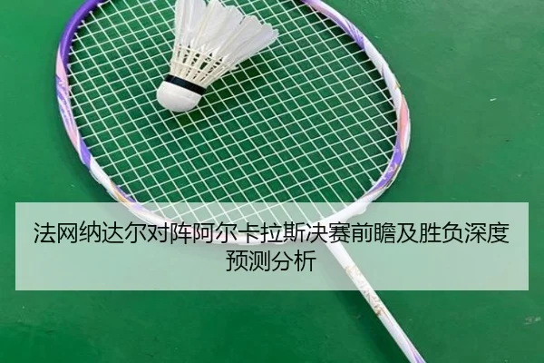 法网纳达尔对阵阿尔卡拉斯决赛前瞻及胜负深度预测分析