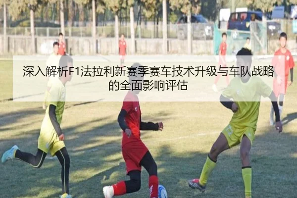 深入解析F1法拉利新赛季赛车技术升级与车队战略的全面影响评估